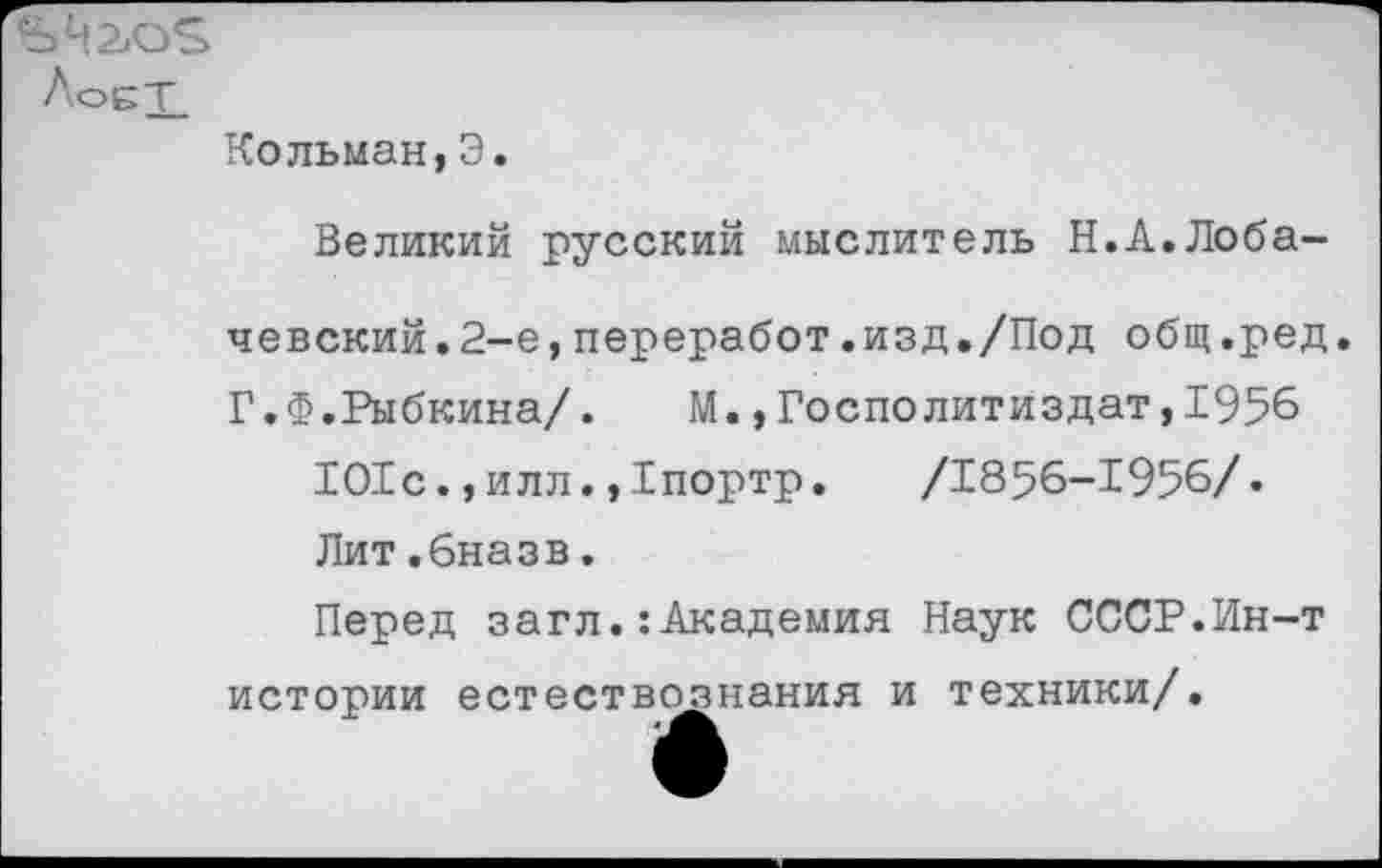 ﻿ЛоБТ.
Кольман,Э.
Великий русский мыслитель Н.А.Лоба-
чевский. 2-е,переработ.изд./Под общ.ред.
Г.Ф.Рыбкина/. М.,Госполитиздат,1956 101с.,илл.,1портр.	/1856-1956/.
Лит.бназв.
Перед загл.: Академия Наук СССР.Ин-т истории естествознания и техники/.